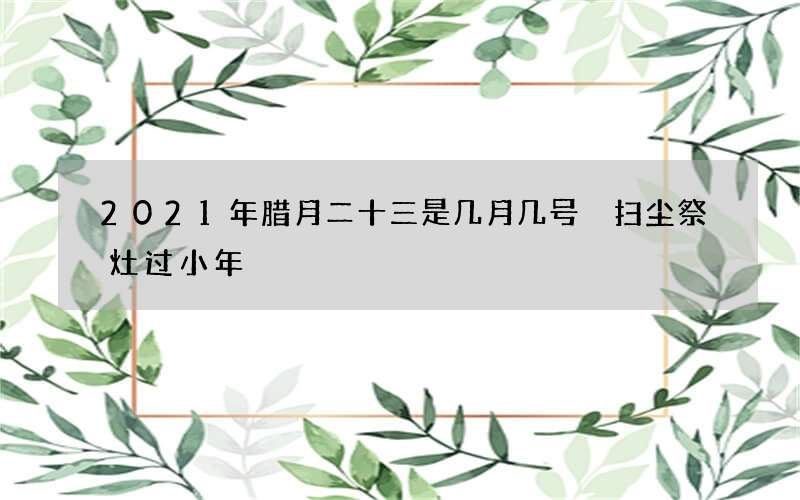 2021年腊月二十三是几月几号 扫尘祭灶过小年